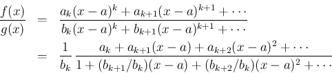 \begin{eqnarray*}\frac{f(x)}{g(x)}
&=&
\frac{a_k(x-a)^k + a_{k+1}(x-a)^{k+1}+\...
...^2+\cdots}%
{1 + (b_{k+1}/b_k)(x-a)+(b_{k+2}/b_k)(x-a)^2+\cdots}\end{eqnarray*}
